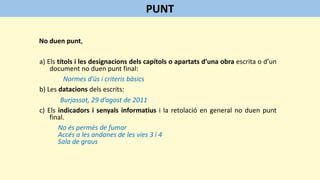 No duen punt,
a) Els títols i les designacions dels capítols o apartats d’una obra escrita o d’un
document no duen punt final:
Normes d’ús i criteris bàsics
b) Les datacions dels escrits:
Burjassot, 29 d’agost de 2011
c) Els indicadors i senyals informatius i la retolació en general no duen punt
final.
No és permès de fumar
Accés a les andanes de les vies 3 i 4
Sala de graus
PUNT
 