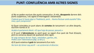 a) No es poden escriure dos punts consecutius. A més, desapareix darrere dels
punts suspensius, i els signes d’interrogació i exclamació:
S’adonà que hi havia algú a l’habitació, però... Havia d’actuar amb cautela? Déu
meu, quin compromís!
b) Quan coincideix un punt abans de cometes de tancament i un altre després,
escrivim només el 1r.
Acabà el parlament dient: «El que haja de passar, passarà.»
c) El punt d’abreviatures es perd quan va seguit d'un punt de final d’oració,
però es conserva davant de qualsevol altre signe.
Hi vaig comprar de tot: llapis, retoladors, gomes, etc.
Podeu usar l’abreviatura pàg. (o bé p.).
d) El punt estalvia el guió de tancament d’un incís:
No hem de témer cap perill —va sentenciar el director.
PUNT: CONFLUÈNCIA AMB ALTRES SIGNES
 