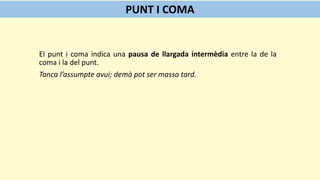 El punt i coma indica una pausa de llargada intermèdia entre la de la
coma i la del punt.
Tanca l’assumpte avui; demà pot ser massa tard.
PUNT I COMA
 