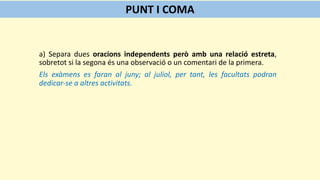 a) Separa dues oracions independents però amb una relació estreta,
sobretot si la segona és una observació o un comentari de la primera.
Els exàmens es faran al juny; al juliol, per tant, les facultats podran
dedicar-se a altres activitats.
PUNT I COMA
 