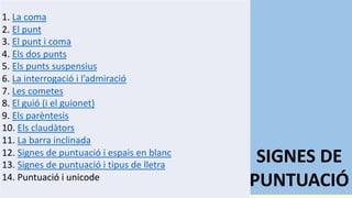 SIGNES DE
PUNTUACIÓ
1. La coma
2. El punt
3. El punt i coma
4. Els dos punts
5. Els punts suspensius
6. La interrogació i l’admiració
7. Les cometes
8. El guió (i el guionet)
9. Els parèntesis
10. Els claudàtors
11. La barra inclinada
12. Signes de puntuació i espais en blanc
13. Signes de puntuació i tipus de lletra
14. Puntuació i unicode
 