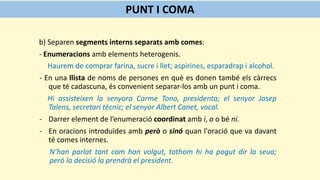 b) Separen segments interns separats amb comes:
- Enumeracions amb elements heterogenis.
Haurem de comprar farina, sucre i llet; aspirines, esparadrap i alcohol.
- En una llista de noms de persones en què es donen també els càrrecs
que té cadascuna, és convenient separar-los amb un punt i coma.
Hi assisteixen la senyora Carme Tono, presidenta; el senyor Josep
Talens, secretari tècnic; el senyor Albert Canet, vocal.
- Darrer element de l’enumeració coordinat amb i, o o bé ni.
- En oracions introduïdes amb però o sinó quan l'oració que va davant
té comes internes.
N’han parlat tant com han volgut, tothom hi ha pogut dir la seua;
però la decisió la prendrà el president.
PUNT I COMA
 