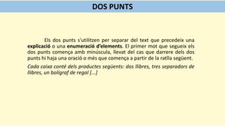 Els dos punts s'utilitzen per separar del text que precedeix una
explicació o una enumeració d’elements. El primer mot que segueix els
dos punts comença amb minúscula, llevat del cas que darrere dels dos
punts hi haja una oració o més que comença a partir de la ratlla següent.
Cada caixa conté dels productes següents: dos llibres, tres separadors de
llibres, un bolígraf de regal [...]
DOS PUNTS
 