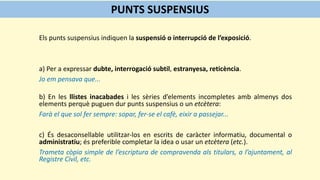 Els punts suspensius indiquen la suspensió o interrupció de l’exposició.
a) Per a expressar dubte, interrogació subtil, estranyesa, reticència.
Jo em pensava que...
b) En les llistes inacabades i les sèries d’elements incompletes amb almenys dos
elements perquè puguen dur punts suspensius o un etcètera:
Farà el que sol fer sempre: sopar, fer-se el cafè, eixir a passejar...
c) És desaconsellable utilitzar-los en escrits de caràcter informatiu, documental o
administratiu; és preferible completar la idea o usar un etcètera (etc.).
Trameta còpia simple de l’escriptura de compravenda als titulars, a l’ajuntament, al
Registre Civil, etc.
PUNTS SUSPENSIUS
 