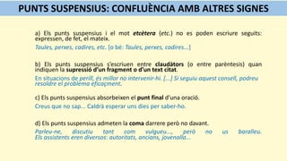 a) Els punts suspensius i el mot etcètera (etc.) no es poden escriure seguits:
expressen, de fet, el mateix.
Taules, perxes, cadires, etc. [o bé: Taules, perxes, cadires...]
b) Els punts suspensius s’escriuen entre claudàtors (o entre parèntesis) quan
indiquen la supressió d’un fragment o d’un text citat.
En situacions de perill, és millor no intervenir-hi. [...] Si seguiu aquest consell, podreu
resoldre el problema eficaçment.
c) Els punts suspensius absorbeixen el punt final d’una oració.
Creus que no sap... Caldrà esperar uns dies per saber-ho.
d) Els punts suspensius admeten la coma darrere però no davant.
Parleu-ne, discutiu tant com vulgueu..., però no us baralleu.
Els assistents eren diversos: autoritats, ancians, jovenalla...
PUNTS SUSPENSIUS: CONFLUÈNCIA AMB ALTRES SIGNES
 