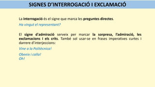 La interrogació és el signe que marca les preguntes directes.
Ha vingut el representant?
El signe d'admiració serveix per marcar la sorpresa, l’admiració, les
exclamacions i els crits. També sol usar-se en frases imperatives curtes i
darrere d’interjeccions:
Vine a la Politècnica!
Obeeix i calla!
Oh!
SIGNES D’INTERROGACIÓ I EXCLAMACIÓ
 