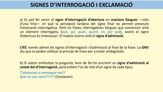 a) Es pot fer servir el signe d’interrogació d’obertura en oracions llargues —més
d’una línia— en què la percepció tardana del signe final no permet preveure
l’entonació interrogativa. Però en frases interrogatives llargues que comencen amb
un element interrogatiu (què, qui, quan, quant, on, per què), sovint el signe
d’obertura és innecessari. El mateix ocorre amb el signe d’admiració.
L’IEC només admet els signes d’interrogació i d’admiració al final de la frase. La GNV
diu que es poden utilitzar al principi de frase per a evitar ambigüitats.
b) Si volem emfasitzar la pregunta, hem de fer-ho escrivint un signe d'admiració al
costat del d'interrogació, però evitem l’ús de més d’un signe de cada tipus.
T'atreveixes a amenaçar-me?!
Que no vols venir????? (l’evitarem)
SIGNES D’INTERROGACIÓ I EXCLAMACIÓ
 