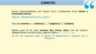 S’usen, fonamentalment, per marcar l’inici i l’acabament d’una citació o
transcripció textual:
Vaig dir: «Aquesta persona és un geni.»
Tipus de cometes: «...» (llatines), "..." (angleses) i ‘...’ (simples).
Només quan hi ha unes cometes dins d’unes altres s’ha de recórrer
obligatòriament als altres tipus, seguint l’ordre «... "... ‘...’ ..." ...».
Va dir: «És important llegir el capítol "El Modernisme a València” per a
l’examen.»
COMETES
 