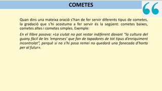 Quan dins una mateixa oració s’han de fer servir diferents tipus de cometes,
la gradació que s’hi acostuma a fer servir és la següent: cometes baixes,
cometes altes i cometes simples. Exemple:
En el llibre posava: «La ciutat no pot restar indiferent davant “la cultura del
guany fàcil de les ‘empreses’ que fan de tapadores de tot tipus d’enriquiment
incontrolat”, perquè si no s’hi posa remei no quedarà una fanecada d’horta
per al futur».
COMETES
 