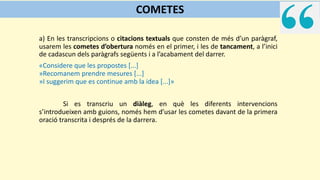 a) En les transcripcions o citacions textuals que consten de més d’un paràgraf,
usarem les cometes d’obertura només en el primer, i les de tancament, a l’inici
de cadascun dels paràgrafs següents i a l’acabament del darrer.
«Considere que les propostes [...]
»Recomanem prendre mesures [...]
»I suggerim que es continue amb la idea [...]»
Si es transcriu un diàleg, en què les diferents intervencions
s’introdueixen amb guions, només hem d’usar les cometes davant de la primera
oració transcrita i després de la darrera.
COMETES
 
