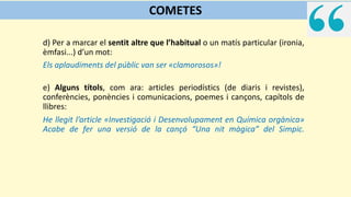 d) Per a marcar el sentit altre que l’habitual o un matís particular (ironia,
èmfasi...) d’un mot:
Els aplaudiments del públic van ser «clamorosos»!
e) Alguns títols, com ara: articles periodístics (de diaris i revistes),
conferències, ponències i comunicacions, poemes i cançons, capítols de
llibres:
He llegit l’article «Investigació i Desenvolupament en Química orgànica»
Acabe de fer una versió de la cançó “Una nit màgica” del Simpic.
COMETES
 