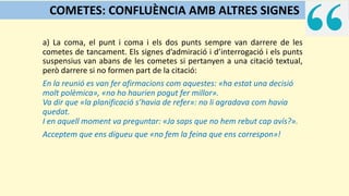 a) La coma, el punt i coma i els dos punts sempre van darrere de les
cometes de tancament. Els signes d’admiració i d’interrogació i els punts
suspensius van abans de les cometes si pertanyen a una citació textual,
però darrere si no formen part de la citació:
En la reunió es van fer afirmacions com aquestes: «ha estat una decisió
molt polèmica», «no ho haurien pogut fer millor».
Va dir que «la planificació s’havia de refer»: no li agradava com havia
quedat.
I en aquell moment va preguntar: «Ja saps que no hem rebut cap avís?».
Acceptem que ens digueu que «no fem la feina que ens correspon»!
COMETES: CONFLUÈNCIA AMB ALTRES SIGNES
 