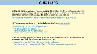 a) El guió llarg serveix per marcar incisos. Els mots o les frases d’aquests incisos
solen tenir una vinculació al text superior a la que tindrien si anaren entre
parèntesis però inferior a la que tindrien si anaren entre comes.
Han acordat un conveni marc —en què tots estan d’acord— que serà bo.
b) S’usa en una seqüència o sèrie d’elements d’una enumeració.
La comissió té com a objectius prioritaris:
— la formació de persones,
— l’administració de béns comuns,
— la gestió de despeses dels propietaris.
c) En els diàlegs, el guió —sense espai en blanc darrere— ajuda a diferenciar les
intervencions dels interlocutors i les acotacions:
—La notícia —va dir Felip— ha estat molt celebrada.
—I és clar, home —va respondre Pau—. Tothom esperava aquest canvi.
GUIÓ LLARG
 