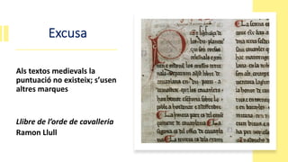 Excusa
Als textos medievals la
puntuació no existeix; s’usen
altres marques
Llibre de l’orde de cavalleria
Ramon Llull
 