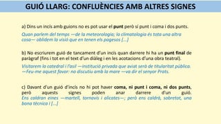 a) Dins un incís amb guions no es pot usar el punt però sí punt i coma i dos punts.
Quan parlem del temps —de la meteorologia; la climatologia és tota una altra
cosa— oblidem la visió que en tenen els pagesos [...]
b) No escriurem guió de tancament d’un incís quan darrere hi ha un punt final de
paràgraf (fins i tot en el text d’un diàleg i en les acotacions d’una obra teatral).
Visitarem la catedral i l’asil —institució privada que aviat serà de titularitat pública.
—Feu-me aquest favor: no discutiu amb la mare —va dir el senyor Prats.
c) Davant d'un guió d’incís no hi pot haver coma, ni punt i coma, ni dos punts,
però aquests signes poden anar darrere d'un guió.
Ens caldran eines —martell, tornavís i alicates—; però ens caldrà, sobretot, una
bona tècnica i [...]
GUIÓ LLARG: CONFLUÈNCIES AMB ALTRES SIGNES
 