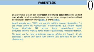 Els parèntesis s’usen per incorporar informació secundària dins un text
com a incís. La informació d’aquests incisos estan menys vinculada al text
que els que s'escriuen entre guions o entre comes.
Aquell mateix any (1965) els partits polítics encara clandestins [...]
Les dades sobre les negociacions internacionals que l’estudi aporta
(vegeu l’apèndix 14) prenen força especialment avui.
Una frase cèlebre, «Pense, doncs existisc» (Descartes), la recorda tothom.
Els locals on ha estat instal·lada aquesta oficina (c/ Sagunt, 5) són
espaiosos i tenen una bona llum natural (els finestrals hi són molt
abundosos).
PARÈNTESIS
 
