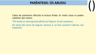 L’abús de parèntesis dificulta la lectura fluïda. En molts casos es poden
substituir per comes.
*Els locals on està aquesta oficina (c/ Sagunt, 5) són espaiosos.
Els locals del carrer de Sagunt, número 5, on han construït l'oficina, són
espaiosos.
PARÈNTESIS: ÚS ABUSIU
 