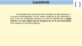 Els claudàtors fan una funció molt semblant a la dels parèntesis —
en escrits mecanografiats, de fet, poden substituir-se per parèntesis—,
però s’usen en comptades ocasions; es reserven sobretot per a afegits
externs a un text original que hi incorpora qui en fa una transcripció,
com s’exposa en els punts següents.
CLAUDÀTORS
 