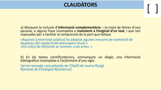 a) Marquen la inclusió d’informació complementària —la resta de lletres d’una
paraula, o alguna frase incompleta o inexistent a l’original d’un text, i que són
reposades per a facilitar la comprensió de la part que faltava.
«Aquesta [universitat pública] ha adoptat algunes mesures de contenció de
despeses del capítol 8 del pressupost anual.»
«Els crit[s] de fe[li]citat se sentiren a tot arreu. »
b) En els textos cientificotècnics, emmarquen un afegit, una informació
bibliogràfica incompleta o l’aclariment d’una sigla.
Versió revisada i actualitzada de l’[Spill] de Jaume R[oig]
R[evista] de F[ilologia] R[omànica]
CLAUDÀTORS
 
