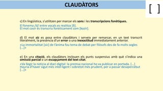 c) En lingüística, s'utilitzen per marcar els sons i les transcripcions fonètiques.
El fonema /d/ entre vocals es realitza [δ].
El mot cosir és transcriu fonèticament com [kozír].
d) El mot sic es posa entre claudàtors i serveix per remarcar, en un text transcrit
literalment, la presència d’un error o una inexactitud immediatament anterior.
«La immortalitat [sic] de l’ànima fou tema de debat per filòsofs des de fa molts segles
[...]»
e) En una citació, els claudàtors inclouen els punts suspensius amb què s’indica una
omissió parcial o un escapçament del text citat.
«Va llegir la notícia al diari digital: la premsa nacional ho va publicar en portada. [...]
Hauria d’haver sigut més intel·ligent i sobretot més prudent, per a passar desapercebut
[...]»
CLAUDÀTORS
 