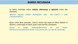 La barra inclinada indica relació, alternança o oposició entre dos
elements.
Observa aquests doblets homògrafs: roba (de ’robar’) / roba
(‘indumentària’).
Quan uneix dues paraules, s’escriu sense cap espai en blanc davant ni
darrere, i amb espai en blanc quan uneix formes complexes.
Férem el viatge València/Barcelona en tres hores.
Planificà la ruta Alcalà de Xivert / Les Useres per a un dia de caminada.
BARRA INCLINADA
 