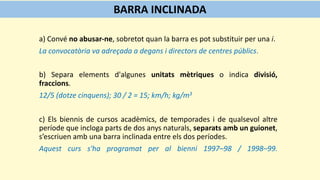 a) Convé no abusar-ne, sobretot quan la barra es pot substituir per una i.
La convocatòria va adreçada a degans i directors de centres públics.
b) Separa elements d'algunes unitats mètriques o indica divisió,
fraccions.
12/5 (dotze cinquens); 30 / 2 = 15; km/h; kg/m3
c) Els biennis de cursos acadèmics, de temporades i de qualsevol altre
període que incloga parts de dos anys naturals, separats amb un guionet,
s’escriuen amb una barra inclinada entre els dos períodes.
Aquest curs s'ha programat per al bienni 1997–98 / 1998–99.
BARRA INCLINADA
 