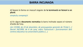 d) Separa la forma en masculí singular de la terminació en femení o en
plural.
senyor/a; company/s
e) En alguns documents normatius la barra inclinada separa el número
d'ordre de l'any.
Llei 17/200, de 23 de desembre, de pressupostos generals de l’Estat [...]
Decret 34/1999, de 6 de juny, sobre l’estructura i funcionament dels
centres educatius no universitaris públics [...]
BARRA INCLINADA
 