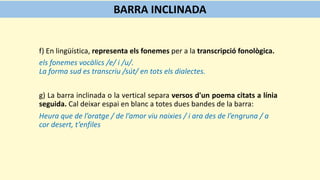 f) En lingüística, representa els fonemes per a la transcripció fonològica.
els fonemes vocàlics /e/ i /u/.
La forma sud es transcriu /sút/ en tots els dialectes.
g) La barra inclinada o la vertical separa versos d'un poema citats a línia
seguida. Cal deixar espai en blanc a totes dues bandes de la barra:
Heura que de l’oratge / de l’amor viu naixies / i ara des de l’engruna / a
cor desert, t’enfiles
BARRA INCLINADA
 