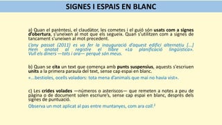 a) Quan el parèntesi, el claudàtor, les cometes i el guió són usats com a signes
d’obertura, s’uneixen al mot que els segueix. Quan s’utilitzen com a signes de
tancament s’uneixen al mot precedent.
L’any passat (2011) es va fer la inauguració d’aquest edifici alternatiu [...]
Hem anotat al registre el llibre «La planificació lingüística».
Vull els diners —tots i ara— perquè són meus.
b) Quan se cita un text que comença amb punts suspensius, aquests s'escriuen
units a la primera paraula del text, sense cap espai en blanc.
«...bestioles, ocells voladors: tota mena d’animals que mai no havia vist».
c) Les crides volades —números o asteriscos— que remeten a notes a peu de
pàgina o de document solen escriure’s, sense cap espai en blanc, després dels
signes de puntuació.
Observa un mot aplicat al pas entre muntanyes, com ara coll.2
SIGNES I ESPAIS EN BLANC
 