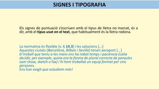 Els signes de puntuació s’escriuen amb el tipus de lletra no marcat, és a
dir, amb el tipus usat en el text, que habitualment és la lletra rodona.
La normativa és flexible [v. § 14.3] i les solucions [...]
Aquestes ciutats (Barcelona, Bilbao i Sevilla) tenen aeroport [...]
El treball que teniu a les mans ens ha robat temps i paciència (calia
decidir, per exemple, quina era la forma de plural correcta de paraules
com show, sketch o fax) i hi hem treballat un equip format per cinc
persones.
Ens han exigit que estudiem més!
SIGNES I TIPOGRAFIA
 
