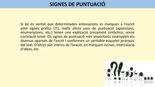 Si bé és veritat que determinades entonacions es marquen a l'escrit
amb signes gràfics (?!), molts altres usos de puntuació (aposicions,
enumeracions, etc.) tenen una explicació únicament sintàctica, sense
correlació tonal. Els signes de puntuació més importants assenyalen els
diversos apartats de l'escrit i conformen un veritable esquelet jeràrquic
del text. D’altres són interns de l’oració, on marquen incisos, intercalació
d’idees, etc.
SIGNES DE PUNTUACIÓ
 