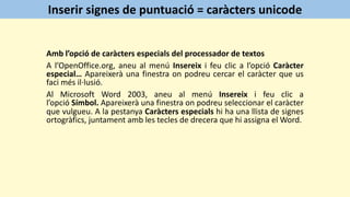 Amb l’opció de caràcters especials del processador de textos
A l’OpenOffice.org, aneu al menú Insereix i feu clic a l’opció Caràcter
especial… Apareixerà una finestra on podreu cercar el caràcter que us
faci més il·lusió.
Al Microsoft Word 2003, aneu al menú Insereix i feu clic a
l’opció Símbol. Apareixerà una finestra on podreu seleccionar el caràcter
que vulgueu. A la pestanya Caràcters especials hi ha una llista de signes
ortogràfics, juntament amb les tecles de drecera que hi assigna el Word.
Inserir signes de puntuació = caràcters unicode
 