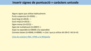 Alguns signes que utilitzo habitualment:
Punts suspensius (U+2026): …
Guió llarg (U+2014): —
Guió mitjà (U+2013): –
Signe menys (U+2212): −
Signe de multiplicació (U+00D7): ×
Espai no separable (U+00A0): (no separable)
Cometes baixes (U+00AB; U+00BB): «» (tot i que jo utilitzo Alt GR+Z i Alt Gr+X)
Llista de caràcters XML i HTML a la Wikipedia
Inserir signes de puntuació = caràcters unicode
 