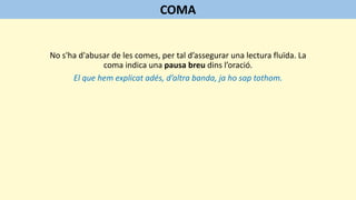 No s'ha d'abusar de les comes, per tal d’assegurar una lectura fluïda. La
coma indica una pausa breu dins l’oració.
El que hem explicat adés, d’altra banda, ja ho sap tothom.
COMA
 