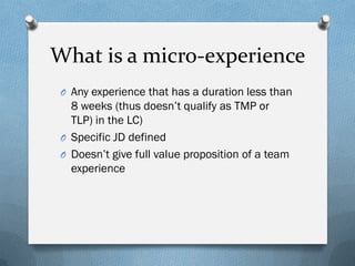 What is a micro-experience
O Any experience that has a duration less than

8 weeks (thus doesn’t qualify as TMP or
TLP) in the LC)
O Specific JD defined
O Doesn’t give full value proposition of a team
experience

 