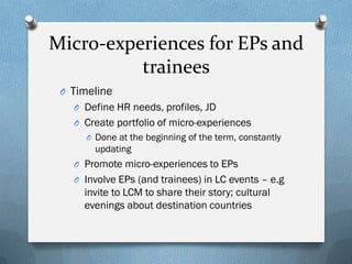 Micro-experiences for EPs and
trainees
O Timeline
O Define HR needs, profiles, JD

O Create portfolio of micro-experiences
O Done at the beginning of the term, constantly

updating
O Promote micro-experiences to EPs
O Involve EPs (and trainees) in LC events – e.g

invite to LCM to share their story; cultural
evenings about destination countries

 