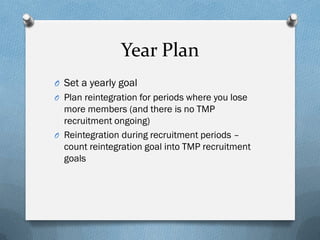 Year Plan
O Set a yearly goal
O Plan reintegration for periods where you lose

more members (and there is no TMP
recruitment ongoing)
O Reintegration during recruitment periods –
count reintegration goal into TMP recruitment
goals

 