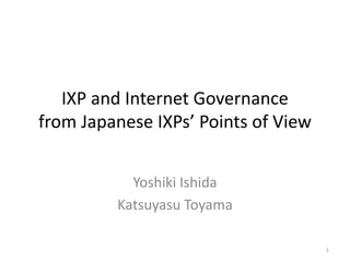 IXP and Internet Governance
from Japanese IXPs’ Points of View
Yoshiki Ishida
Katsuyasu Toyama
1
 