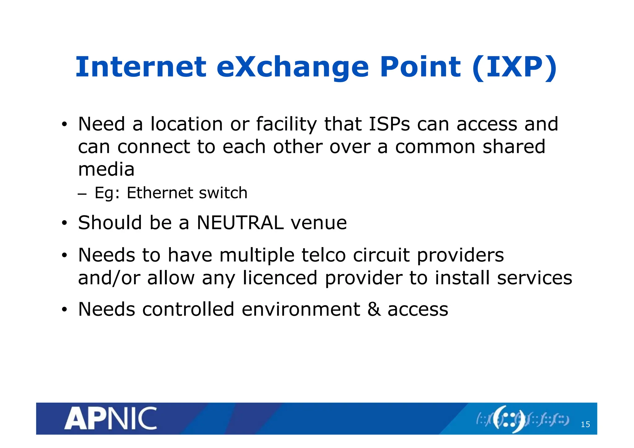 Internet eXchange Point (IXP)
• Need a location or facility that ISPs can access and
can connect to each other over a common shared
media
– Eg: Ethernet switch
• Should be a NEUTRAL venue
• Needs to have multiple telco circuit providers
and/or allow any licenced provider to install services
• Needs controlled environment & access
15
 