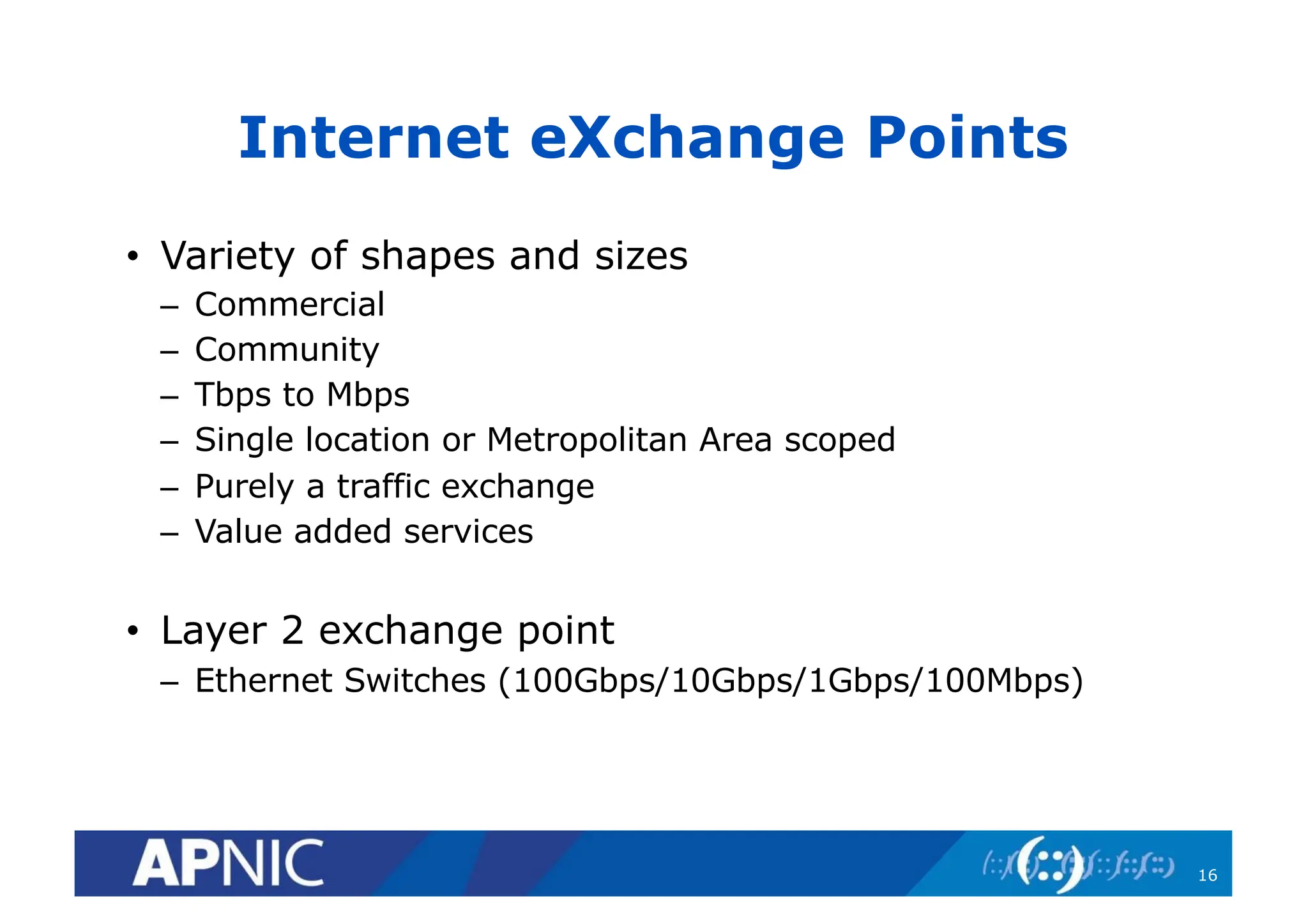 Internet eXchange Points
• Variety of shapes and sizes
– Commercial
– Community
– Tbps to Mbps
– Single location or Metropolitan Area scoped
– Purely a traffic exchange
– Value added services
• Layer 2 exchange point
– Ethernet Switches (100Gbps/10Gbps/1Gbps/100Mbps)
16
 
