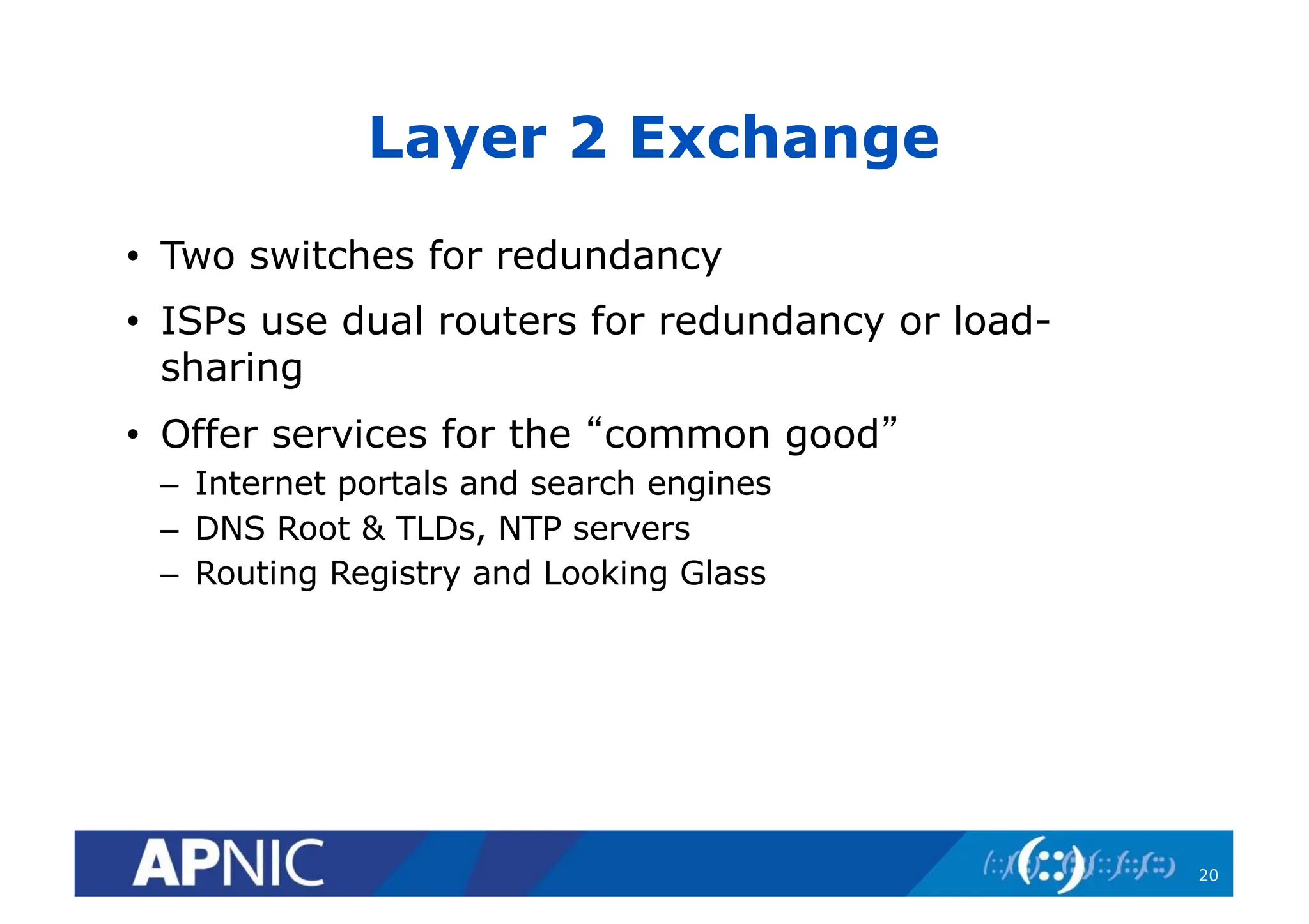 Layer 2 Exchange
• Two switches for redundancy
• ISPs use dual routers for redundancy or load-
sharing
• Offer services for the “common good”
– Internet portals and search engines
– DNS Root & TLDs, NTP servers
– Routing Registry and Looking Glass
20
 