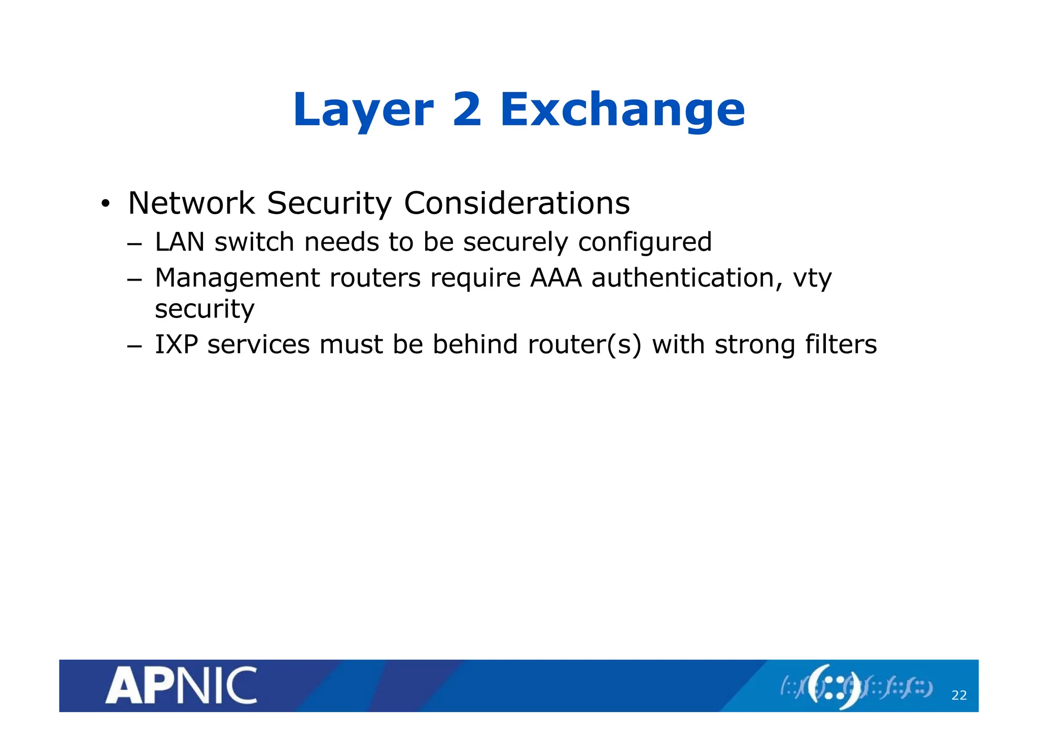 Layer 2 Exchange
• Network Security Considerations
– LAN switch needs to be securely configured
– Management routers require AAA authentication, vty
security
– IXP services must be behind router(s) with strong filters
22
 