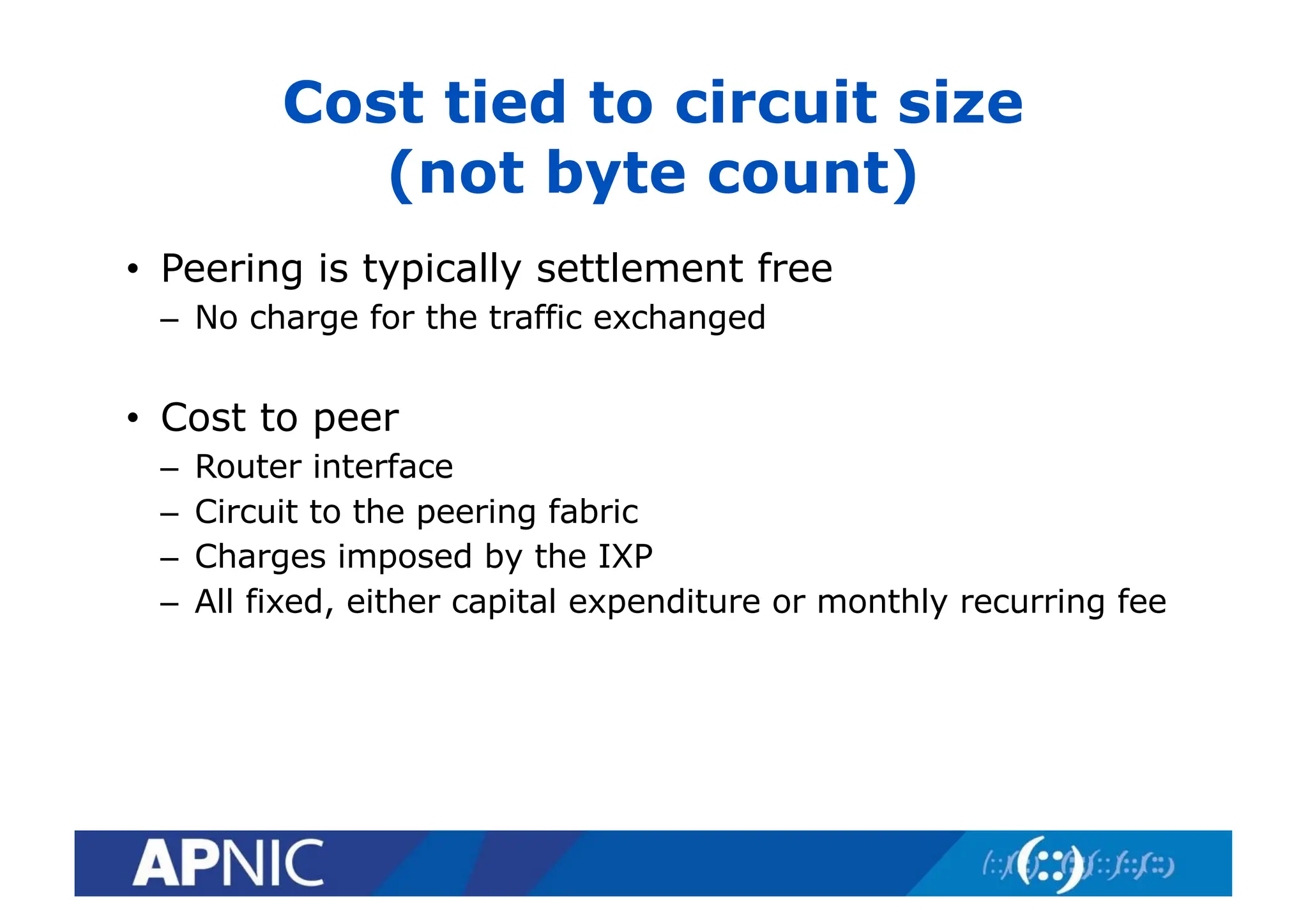 Cost tied to circuit size
(not byte count)
• Peering is typically settlement free
– No charge for the traffic exchanged
• Cost to peer
– Router interface
– Circuit to the peering fabric
– Charges imposed by the IXP
– All fixed, either capital expenditure or monthly recurring fee
 