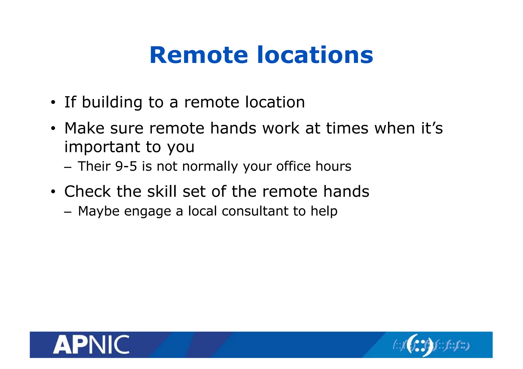 Remote locations
• If building to a remote location
• Make sure remote hands work at times when it’s
important to you
– Their 9-5 is not normally your office hours
• Check the skill set of the remote hands
– Maybe engage a local consultant to help
 