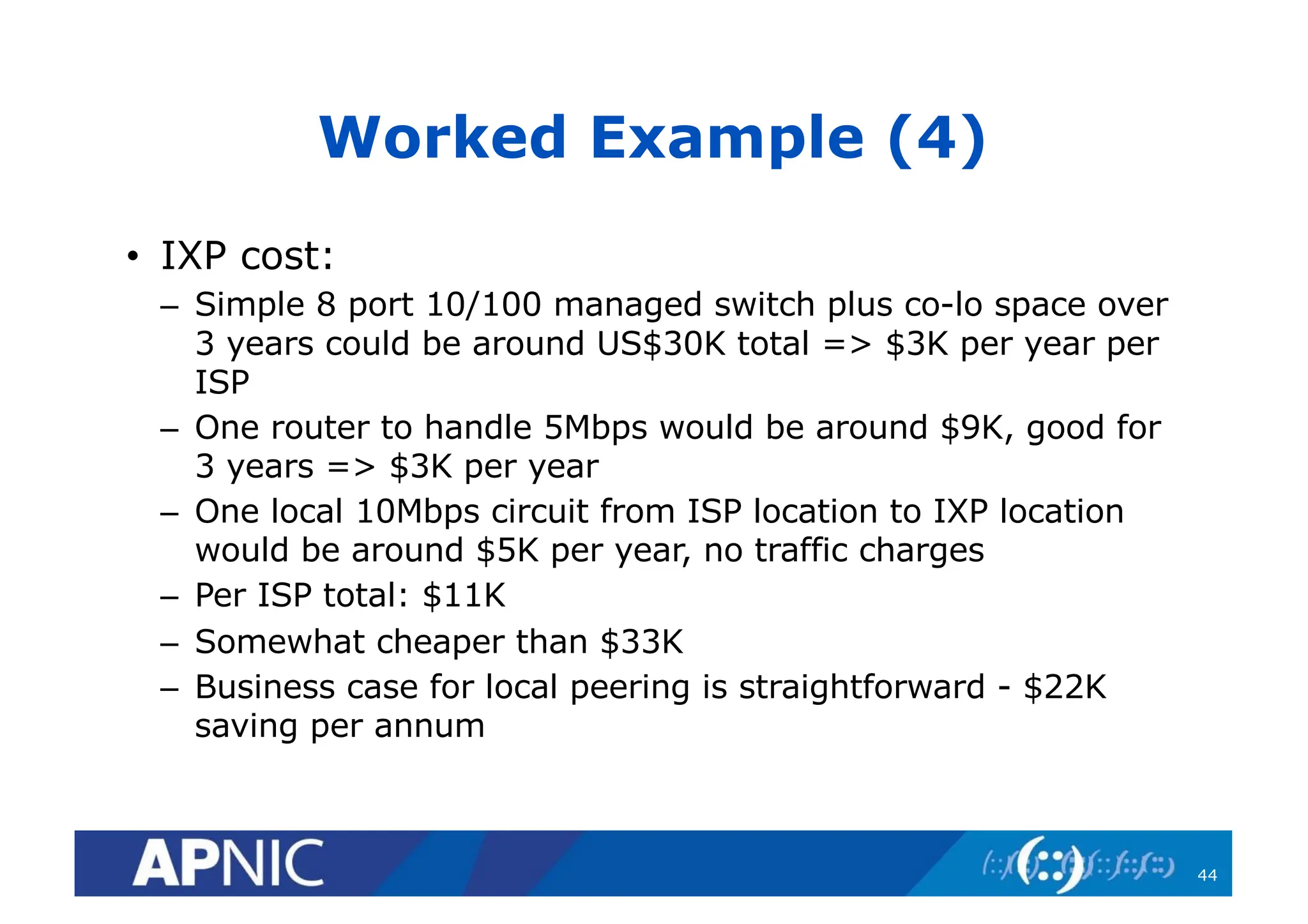 Worked Example (4)
• IXP cost:
– Simple 8 port 10/100 managed switch plus co-lo space over
3 years could be around US$30K total => $3K per year per
ISP
– One router to handle 5Mbps would be around $9K, good for
3 years => $3K per year
– One local 10Mbps circuit from ISP location to IXP location
would be around $5K per year, no traffic charges
– Per ISP total: $11K
– Somewhat cheaper than $33K
– Business case for local peering is straightforward - $22K
saving per annum
44
 