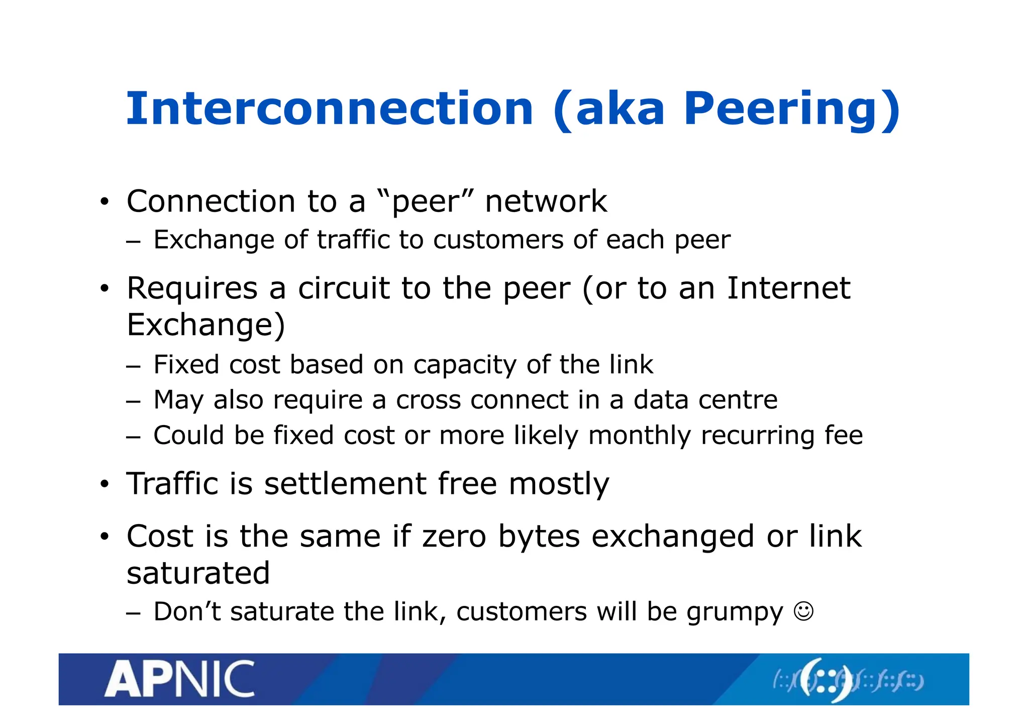 • Connection to a “peer” network
– Exchange of traffic to customers of each peer
• Requires a circuit to the peer (or to an Internet
Exchange)
– Fixed cost based on capacity of the link
– May also require a cross connect in a data centre
– Could be fixed cost or more likely monthly recurring fee
• Traffic is settlement free mostly
• Cost is the same if zero bytes exchanged or link
saturated
– Don’t saturate the link, customers will be grumpy J
Interconnection (aka Peering)
 