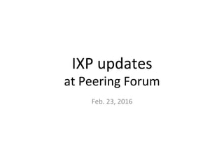 IXP	
  updates	
  	
  
at	
  Peering	
  Forum	
Feb.	
  23,	
  2016	
 