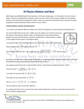 Worksheets academic Year 2012-2013 Ph: 9835859669 Email www.jsuniltutorial@gmail.com
http://jsuniltutorial.weebly.com/
http://jsuniltutorial.weebly.com/ JSUNILPage1
IX Physics Motion and Rest
CBSE chapter-wise MCQ Multiple Choice Questions, Test Paper, Sample paper on CCE pattern for class 9 science
Motion. Distance and displacement, velocity; uniform and non-uniform motion along a straight line; acceleration,
distance-time and velocity-time graphs for uniform motion and uniformly accelerated motion, equations of motion
by graphical method; elementary idea of uniform circular motion.
IX Physics Motion and Rest solved Numerical:
. in a circular track (distance 400 m) an athlete runs 1/4 the of the ground. So what would be the displacement?
Ans: Given length of the circular track = 400m. Since the athlete runs ¼ of the circular track
the distance covered by the athlete is 100m. The displacement is the shortest distance
between the initial and final position, therefore, displacement in above question is length
of the straight line AB as given in the diagram below.
To calculate length of the line AB we need to first calculate the radius of the circular track.
Now, Length of track = 2 R 400 = 2 R R =
Now, In right OAB; AB2
= OA2
+ OB2
AB2
= R2
+ R2
= =
Q. A train travels 40 km at a uniform speed of 30 km/hr. Its average speed after travelling another 40 km is 45 km/hr
for the whole journey. It's speed in the second half of the journey is ?
Ans: Suppose speed of the train in second half be v km/hr ; Total distance travelled by the train = 80 km
Total time taken T =
Time taken to cover first half, T1 = = hrs
Time taken to cover second half , T2 =
Now, T1 + T2 = T
Thus the speed to travel second-half = 90km/hr
Q. a motorcyclist drives from a to b with the uniform speed of 30 km/h-1 and returns back with the speed of 20
km/h-1.find the average speed?
 