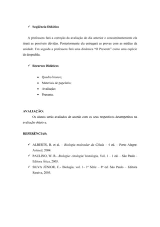  Seqüência Didática


   A professora fará a correção da avaliação do dia anterior e concomitantemente ela
tirará as possíveis dúvidas. Posteriormente ela entregará as provas com as médias da
unidade. Em seguida a professora fará uma dinâmica “O Presente” como uma espécie
de despedida.


    Recursos Didáticos


            Quadro branco;
            Materiais de papelaria;
            Avaliação;
            Presente.




AVALIAÇÃO:
       Os alunos serão avaliados de acordo com os seus respectivos desempenhos na
avaliação objetiva.


REFERÊNCIAS:


    ALBERTS, B. et al. – Biologia molecular da Célula – 4 ed. – Porto Alegre:
       Artmed, 2004.
    PAULINO, W. R.- Biologia: citologia/ histologia, Vol. 1 – 1 ed. – São Paulo -
       Editora Ática, 2005.
    SILVA JÚNIOR, C.- Biologia, vol. 1- 1ª Série – 8ª ed. São Paulo – Editora
       Saraiva, 2005.
 