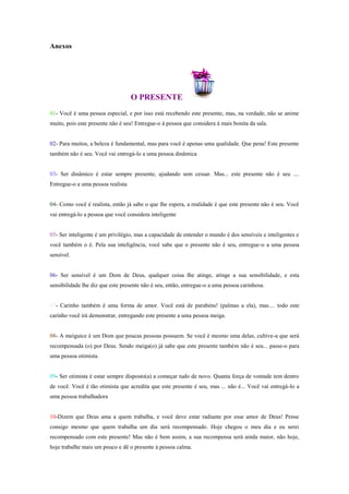 Anexos




                                   O PRESENTE
01- Você é uma pessoa especial, e por isso está recebendo este presente, mas, na verdade, não se anime
muito, pois este presente não é seu! Entregue-o à pessoa que considera á mais bonita da sala.


02- Para muitos, a beleza é fundamental, mas para você é apenas uma qualidade. Que pena! Este presente
também não é seu. Você vai entregá-lo a uma pessoa dinâmica


03- Ser dinâmico é estar sempre presente, ajudando sem cessar. Mas... este presente não é seu ....
Entregue-o a uma pessoa realista


04- Como você é realista, então já sabe o que lhe espera, a realidade é que este presente não é seu. Você
vai entregá-lo a pessoa que você considera inteligente


05- Ser inteligente é um privilégio, mas a capacidade de entender o mundo é dos sensíveis e inteligentes e
você também o é. Pela sua inteligência, você sabe que o presente não é seu, entregue-o a uma pessoa
sensível.


06- Ser sensível é um Dom de Deus, qualquer coisa lhe atinge, atinge a sua sensibilidade, e esta
sensibilidade lhe diz que este presente não é seu, então, entregue-o a uma pessoa carinhosa.


07- Carinho também é uma forma de amor. Você está de parabéns! (palmas a ela), mas.... todo este
carinho você irá demonstrar, entregando este presente a uma pessoa meiga.


08- A meiguice é um Dom que poucas pessoas possuem. Se você é mesmo uma delas, cultive-a que será
recompensada (o) por Deus. Sendo meiga(o) já sabe que este presente também não é seu... passe-o para
uma pessoa otimista.


09- Ser otimista é estar sempre disposto(a) a começar tudo de novo. Quanta força de vontade tem dentro
de você. Você é tão otimista que acredita que este presente é seu, mas ... não é... Você vai entregá-lo a
uma pessoa trabalhadora


10-Dizem que Deus ama a quem trabalha, e você deve estar radiante por esse amor de Deus! Pense
consigo mesmo que quem trabalha um dia será recompensado. Hoje chegou o meu dia e eu serei
recompensado com este presente! Mas não é bem assim, a sua recompensa será ainda maior, não hoje,
hoje trabalhe mais um pouco e dê o presente à pessoa calma.
 